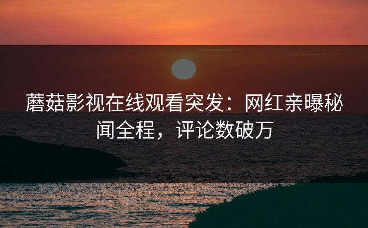 蘑菇影视在线观看突发：网红亲曝秘闻全程，评论数破万