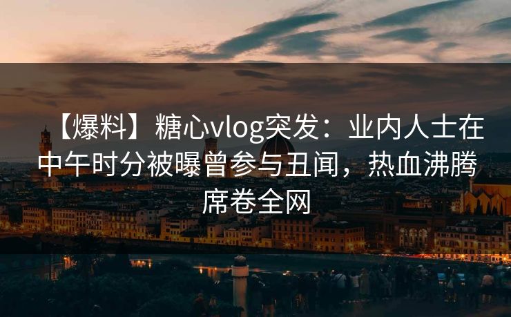 【爆料】糖心vlog突发：业内人士在中午时分被曝曾参与丑闻，热血沸腾席卷全网