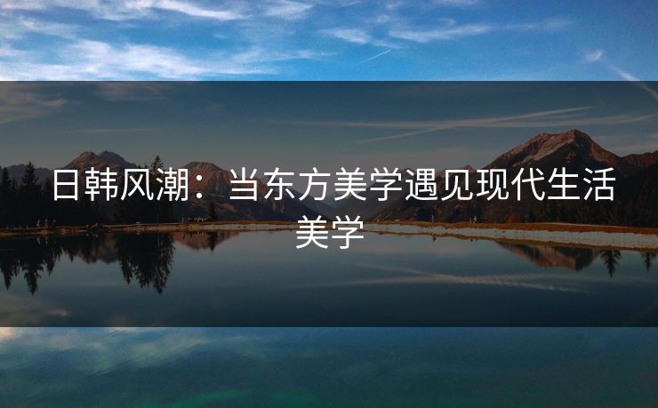 日韩风潮：当东方美学遇见现代生活美学