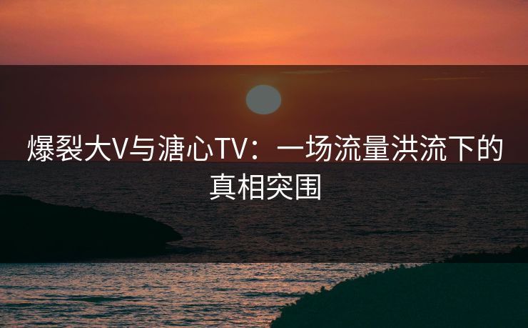 爆裂大V与溏心TV：一场流量洪流下的真相突围