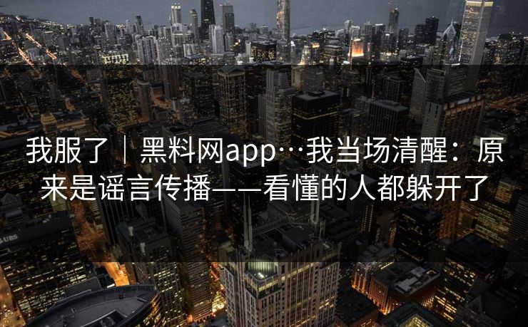 我服了｜黑料网app…我当场清醒：原来是谣言传播——看懂的人都躲开了