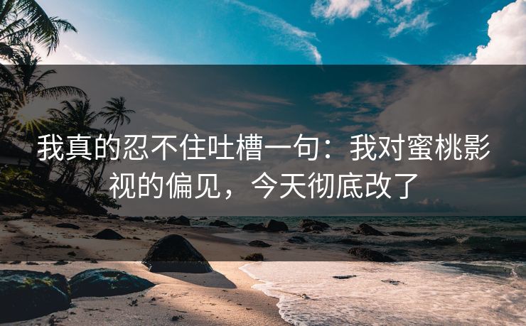 我真的忍不住吐槽一句：我对蜜桃影视的偏见，今天彻底改了