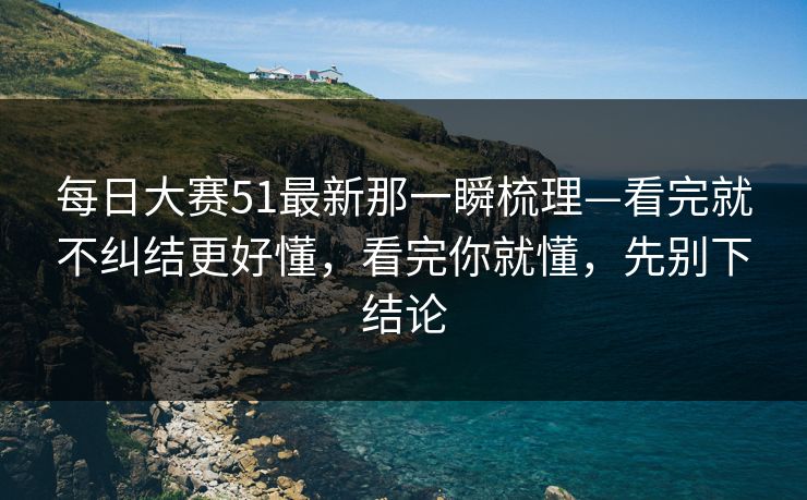每日大赛51最新那一瞬梳理—看完就不纠结更好懂，看完你就懂，先别下结论