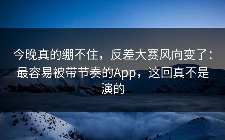 今晚真的绷不住，反差大赛风向变了：最容易被带节奏的App，这回真不是演的
