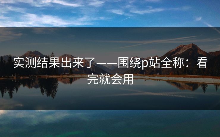 实测结果出来了——围绕p站全称：看完就会用