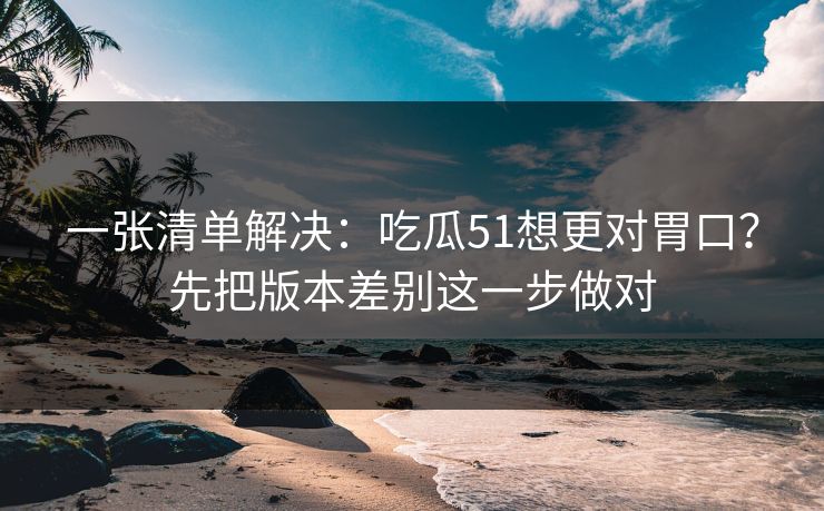 一张清单解决：吃瓜51想更对胃口？先把版本差别这一步做对