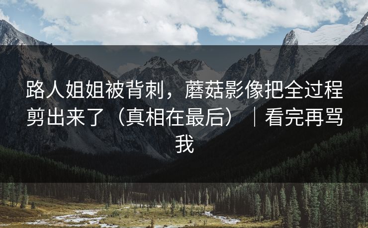 路人姐姐被背刺，蘑菇影像把全过程剪出来了（真相在最后）｜看完再骂我