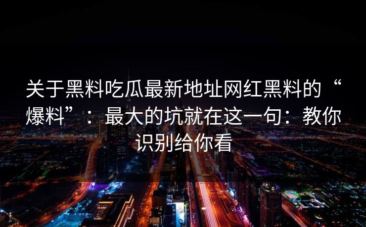 关于黑料吃瓜最新地址网红黑料的“爆料”：最大的坑就在这一句：教你识别给你看