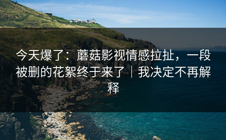 今天爆了:蘑菇影视情感拉扯,一段被删的花絮终于来了|我决定不再解释 今天爆了:蘑菇影视情感拉扯,一段被删的花絮终于来了|我决定不再解释