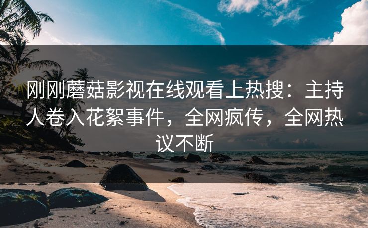 刚刚蘑菇影视在线观看上热搜：主持人卷入花絮事件，全网疯传，全网热议不断