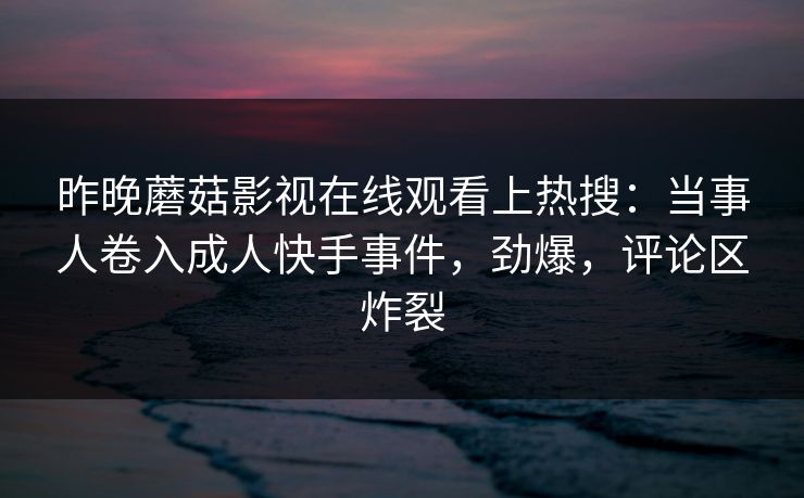昨晚蘑菇影视在线观看上热搜：当事人卷入成人快手事件，劲爆，评论区炸裂