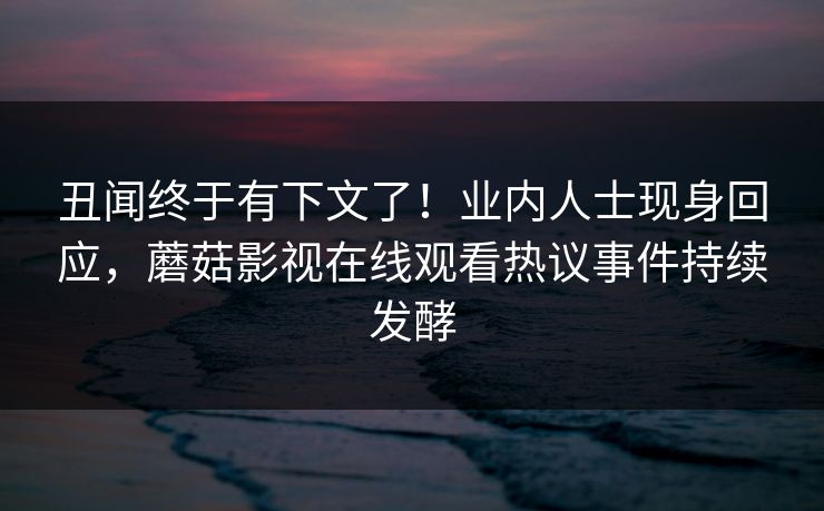 丑闻终于有下文了！业内人士现身回应，蘑菇影视在线观看热议事件持续发酵