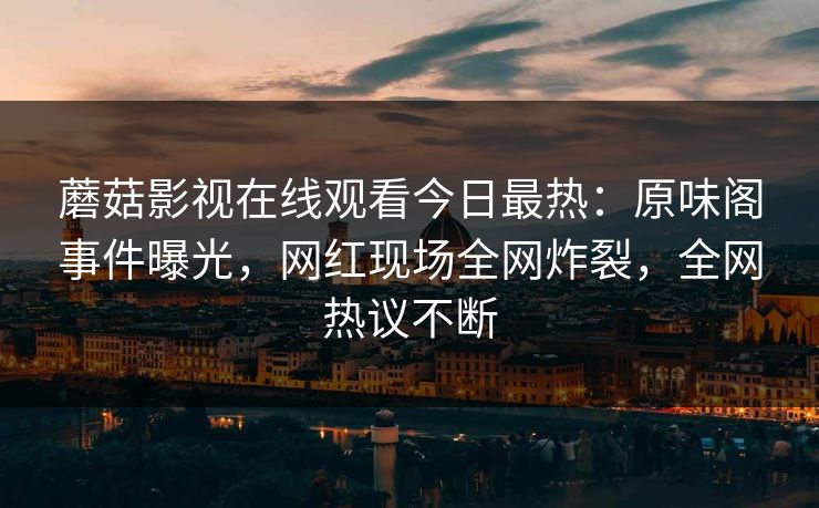 蘑菇影视在线观看今日最热：原味阁事件曝光，网红现场全网炸裂，全网热议不断