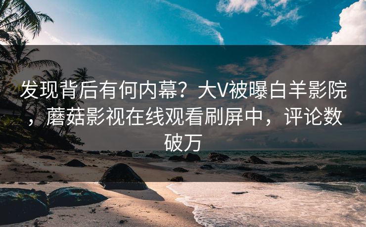 发现背后有何内幕？大V被曝白羊影院，蘑菇影视在线观看刷屏中，评论数破万