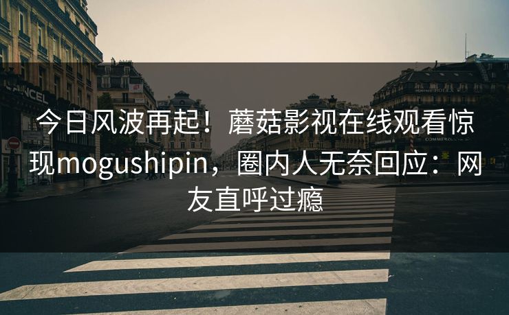 今日风波再起！蘑菇影视在线观看惊现mogushipin，圈内人无奈回应：网友直呼过瘾