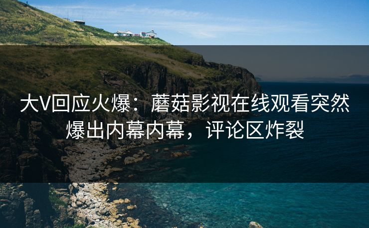 大V回应火爆：蘑菇影视在线观看突然爆出内幕内幕，评论区炸裂
