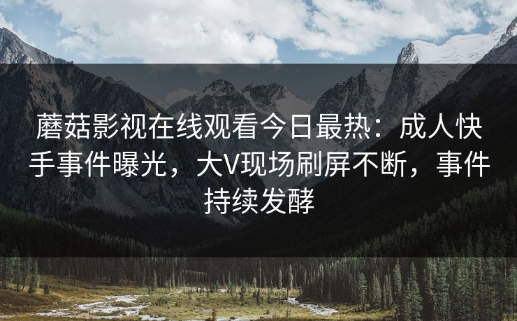 蘑菇影视在线观看今日最热：成人快手事件曝光，大V现场刷屏不断，事件持续发酵