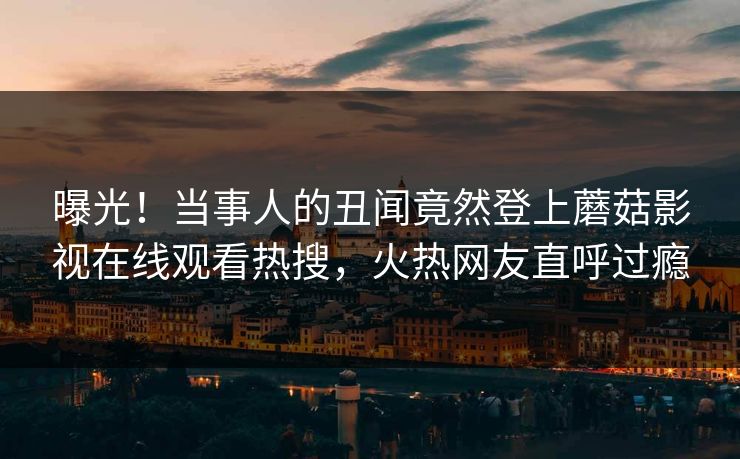 曝光！当事人的丑闻竟然登上蘑菇影视在线观看热搜，火热网友直呼过瘾