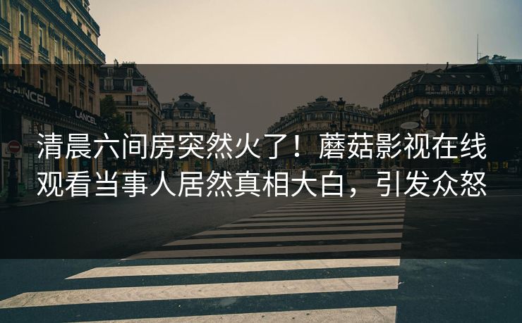 清晨六间房突然火了！蘑菇影视在线观看当事人居然真相大白，引发众怒