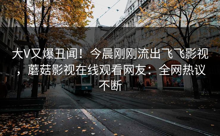 大V又爆丑闻！今晨刚刚流出飞飞影视，蘑菇影视在线观看网友：全网热议不断