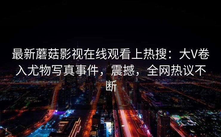 最新蘑菇影视在线观看上热搜：大V卷入尤物写真事件，震撼，全网热议不断