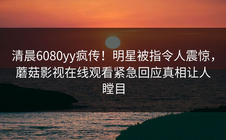 清晨6080yy疯传！明星被指令人震惊，蘑菇影视在线观看紧急回应真相让人瞠目