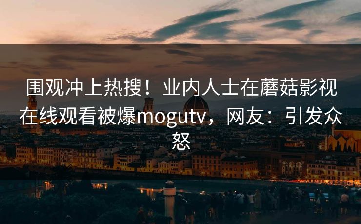 围观冲上热搜！业内人士在蘑菇影视在线观看被爆mogutv，网友：引发众怒
