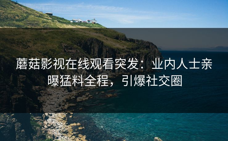 蘑菇影视在线观看突发：业内人士亲曝猛料全程，引爆社交圈
