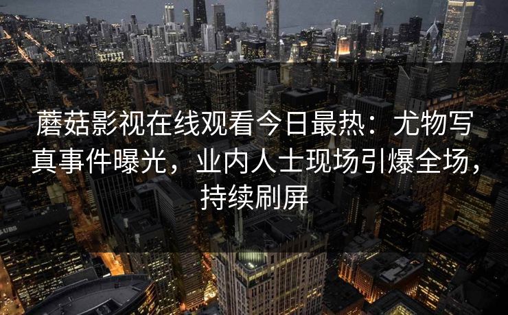 蘑菇影视在线观看今日最热：尤物写真事件曝光，业内人士现场引爆全场，持续刷屏