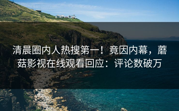 清晨圈内人热搜第一！竟因内幕，蘑菇影视在线观看回应：评论数破万
