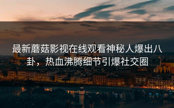 最新蘑菇影视在线观看神秘人爆出八卦，热血沸腾细节引爆社交圈