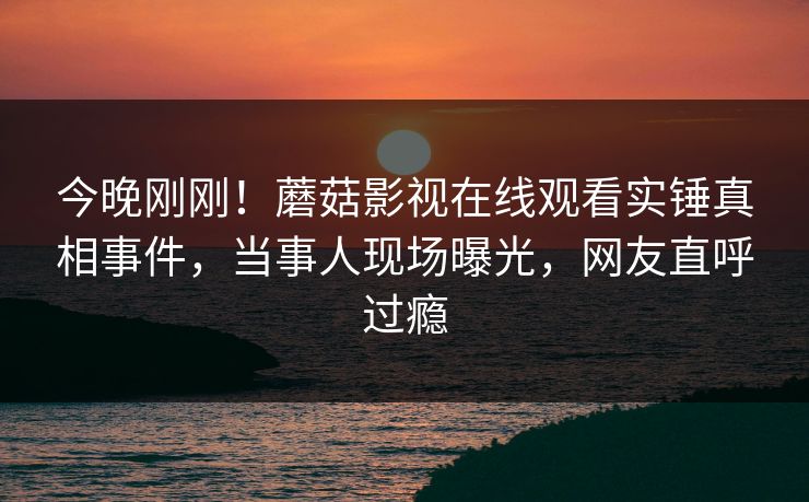 今晚刚刚！蘑菇影视在线观看实锤真相事件，当事人现场曝光，网友直呼过瘾