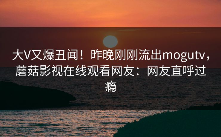 大V又爆丑闻！昨晚刚刚流出mogutv，蘑菇影视在线观看网友：网友直呼过瘾