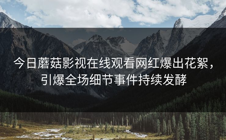 今日蘑菇影视在线观看网红爆出花絮，引爆全场细节事件持续发酵