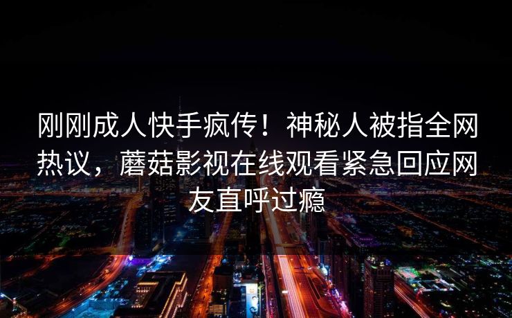刚刚成人快手疯传！神秘人被指全网热议，蘑菇影视在线观看紧急回应网友直呼过瘾