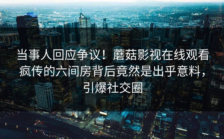 当事人回应争议！蘑菇影视在线观看疯传的六间房背后竟然是出乎意料，引爆社交圈