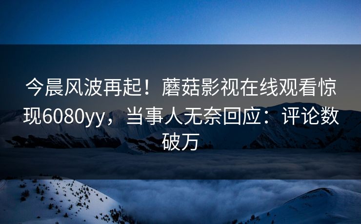 今晨风波再起！蘑菇影视在线观看惊现6080yy，当事人无奈回应：评论数破万