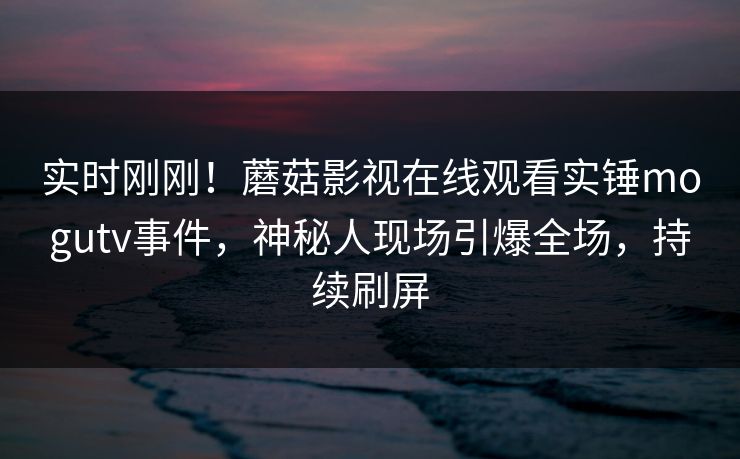实时刚刚！蘑菇影视在线观看实锤mogutv事件，神秘人现场引爆全场，持续刷屏