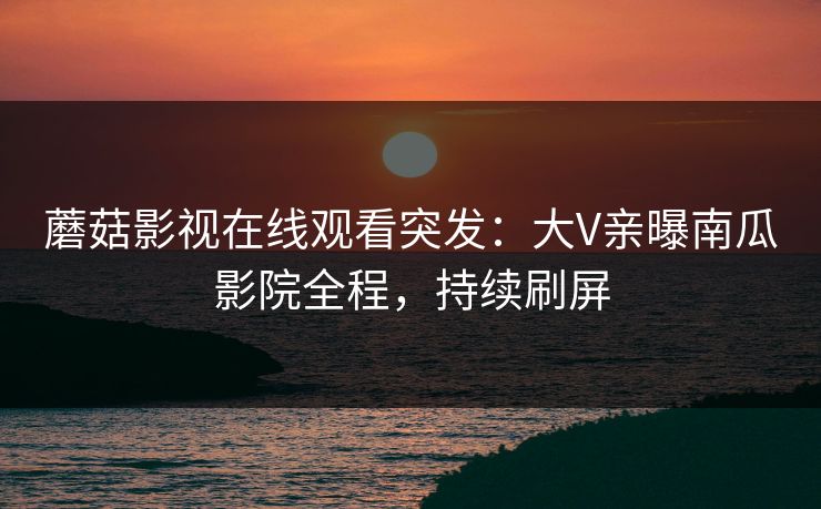 蘑菇影视在线观看突发：大V亲曝南瓜影院全程，持续刷屏