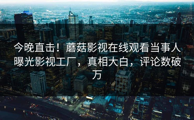 今晚直击！蘑菇影视在线观看当事人曝光影视工厂，真相大白，评论数破万