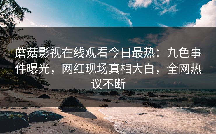 蘑菇影视在线观看今日最热：九色事件曝光，网红现场真相大白，全网热议不断