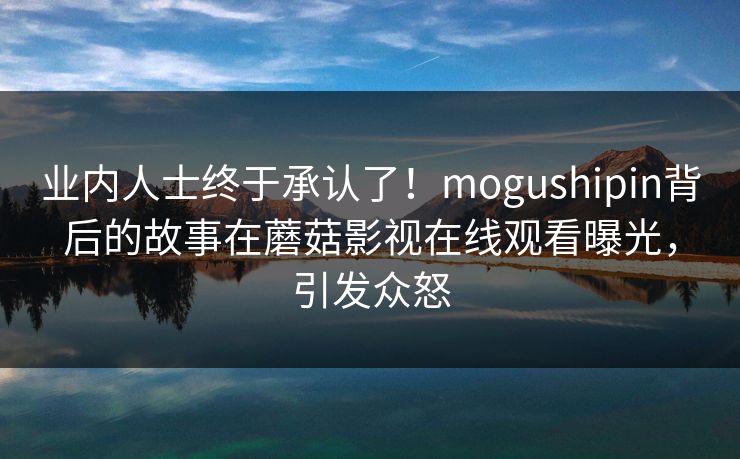 业内人士终于承认了！mogushipin背后的故事在蘑菇影视在线观看曝光，引发众怒