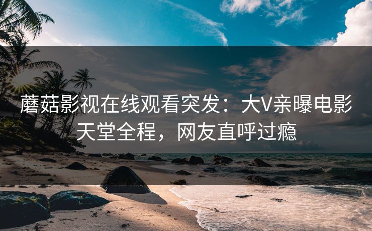 蘑菇影视在线观看突发：大V亲曝电影天堂全程，网友直呼过瘾
