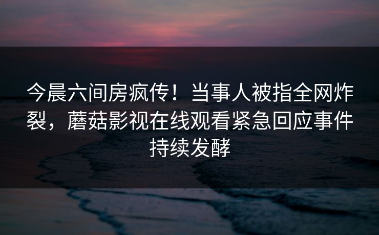 今晨六间房疯传！当事人被指全网炸裂，蘑菇影视在线观看紧急回应事件持续发酵