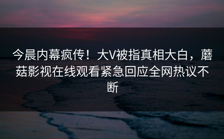 今晨内幕疯传！大V被指真相大白，蘑菇影视在线观看紧急回应全网热议不断