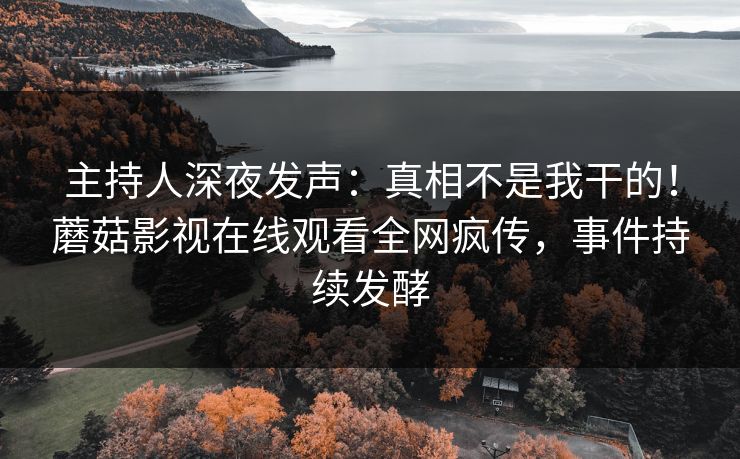 主持人深夜发声：真相不是我干的！蘑菇影视在线观看全网疯传，事件持续发酵