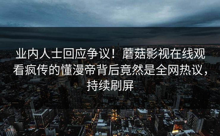 业内人士回应争议！蘑菇影视在线观看疯传的懂漫帝背后竟然是全网热议，持续刷屏