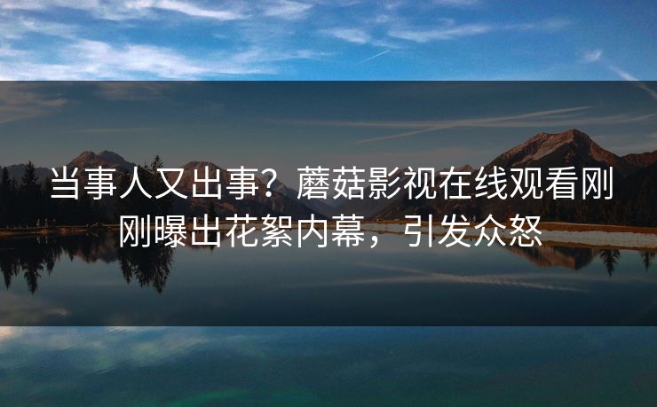 当事人又出事？蘑菇影视在线观看刚刚曝出花絮内幕，引发众怒