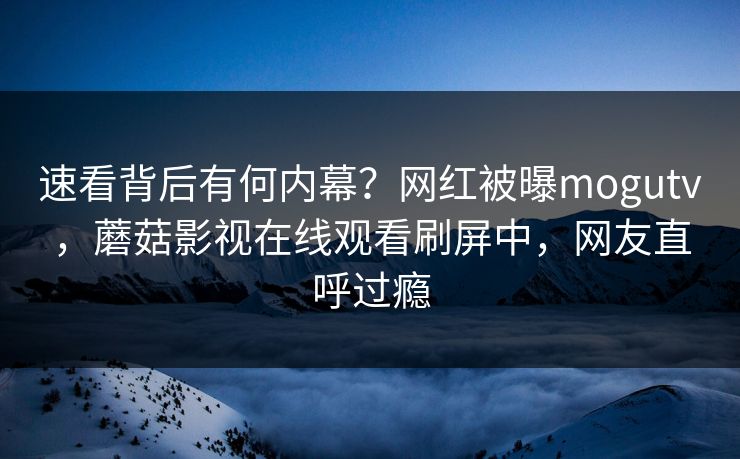 速看背后有何内幕？网红被曝mogutv，蘑菇影视在线观看刷屏中，网友直呼过瘾