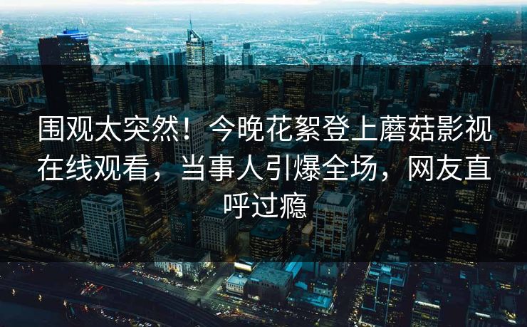围观太突然！今晚花絮登上蘑菇影视在线观看，当事人引爆全场，网友直呼过瘾